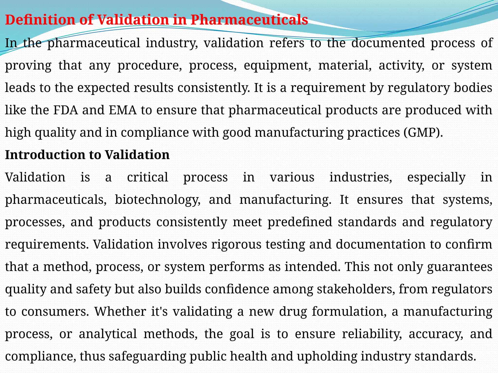 Definition of Validation in Pharmaceuticals
In the pharmaceutical industry, validation refers to the documented process of
proving that any procedure, process, equipment, material, activity, or system
leads to the expected results consistently. It is a requirement by regulatory bodies
like the FDA and EMA to ensure that pharmaceutical products are produced with
high quality and in compliance with good manufacturing practices (GMP).
Introduction to Validation
Validation is a critical process in various industries, especially in
pharmaceuticals, biotechnology, and manufacturing. It ensures that systems,
processes, and products consistently meet predefined standards and regulatory
requirements. Validation involves rigorous testing and documentation to confirm
that a method, process, or system performs as intended. This not only guarantees
quality and safety but also builds confidence among stakeholders, from regulators
to consumers. Whether it's validating a new drug formulation, a manufacturing
process, or analytical methods, the goal is to ensure reliability, accuracy, and
compliance, thus safeguarding public health and upholding industry standards.
 