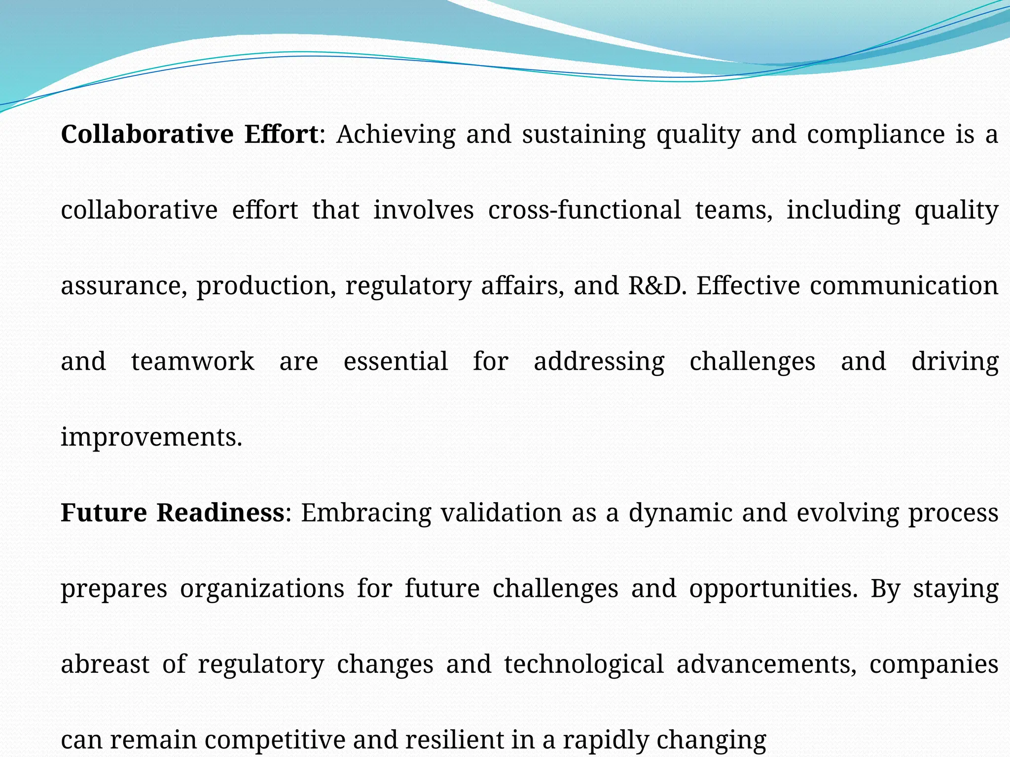 Collaborative Effort: Achieving and sustaining quality and compliance is a
collaborative effort that involves cross-functional teams, including quality
assurance, production, regulatory affairs, and R&D. Effective communication
and teamwork are essential for addressing challenges and driving
improvements.
Future Readiness: Embracing validation as a dynamic and evolving process
prepares organizations for future challenges and opportunities. By staying
abreast of regulatory changes and technological advancements, companies
can remain competitive and resilient in a rapidly changing
 