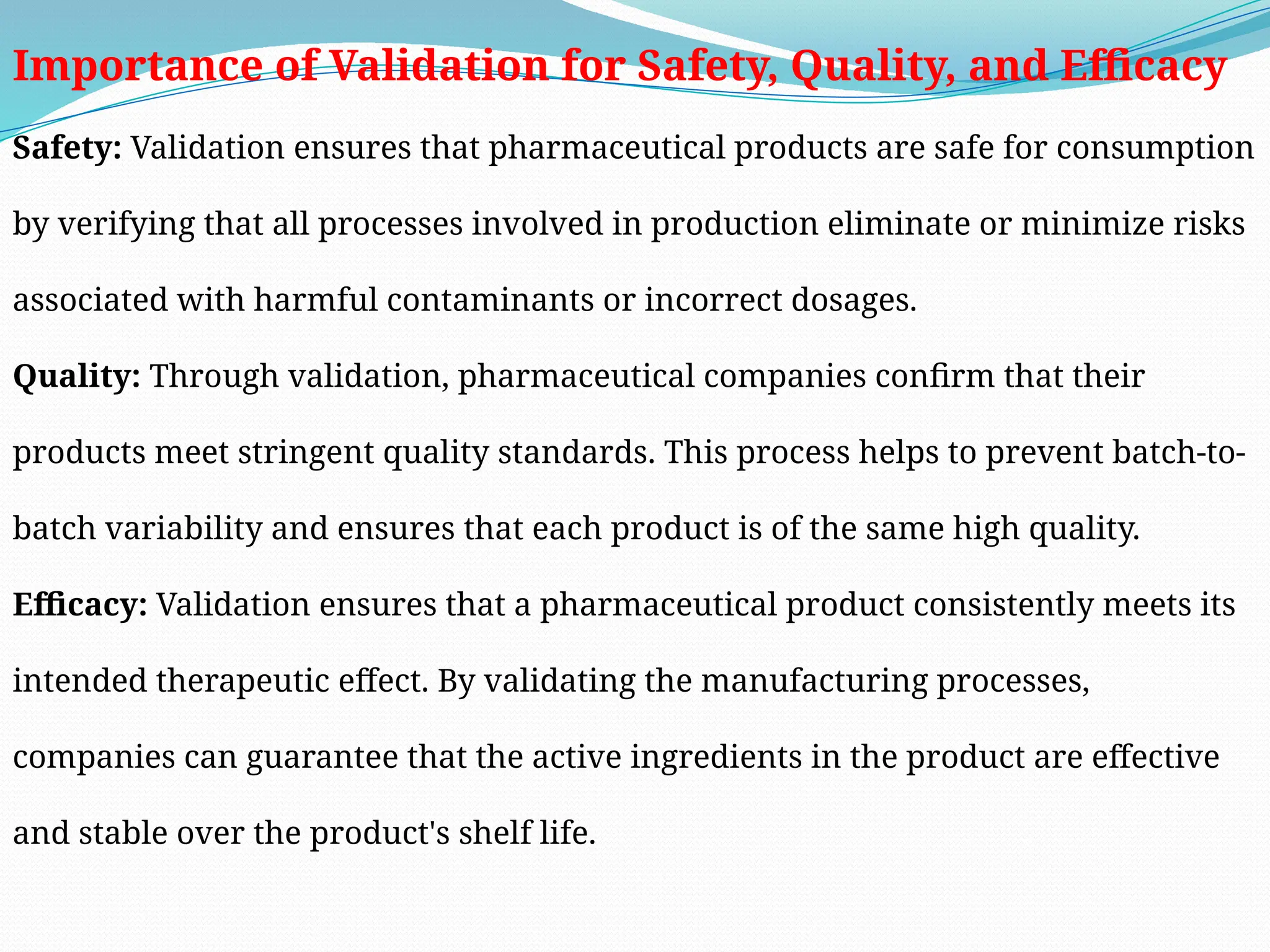 Importance of Validation for Safety, Quality, and Efficacy
Safety: Validation ensures that pharmaceutical products are safe for consumption
by verifying that all processes involved in production eliminate or minimize risks
associated with harmful contaminants or incorrect dosages.
Quality: Through validation, pharmaceutical companies confirm that their
products meet stringent quality standards. This process helps to prevent batch-to-
batch variability and ensures that each product is of the same high quality.
Efficacy: Validation ensures that a pharmaceutical product consistently meets its
intended therapeutic effect. By validating the manufacturing processes,
companies can guarantee that the active ingredients in the product are effective
and stable over the product's shelf life.
 