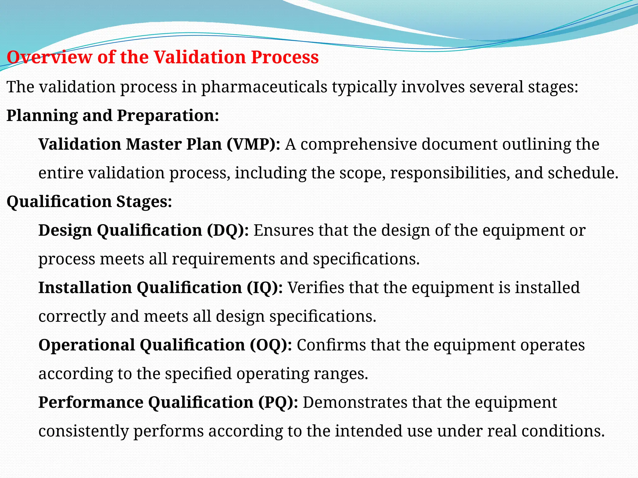 Overview of the Validation Process
The validation process in pharmaceuticals typically involves several stages:
Planning and Preparation:
Validation Master Plan (VMP): A comprehensive document outlining the
entire validation process, including the scope, responsibilities, and schedule.
Qualification Stages:
Design Qualification (DQ): Ensures that the design of the equipment or
process meets all requirements and specifications.
Installation Qualification (IQ): Verifies that the equipment is installed
correctly and meets all design specifications.
Operational Qualification (OQ): Confirms that the equipment operates
according to the specified operating ranges.
Performance Qualification (PQ): Demonstrates that the equipment
consistently performs according to the intended use under real conditions.
 