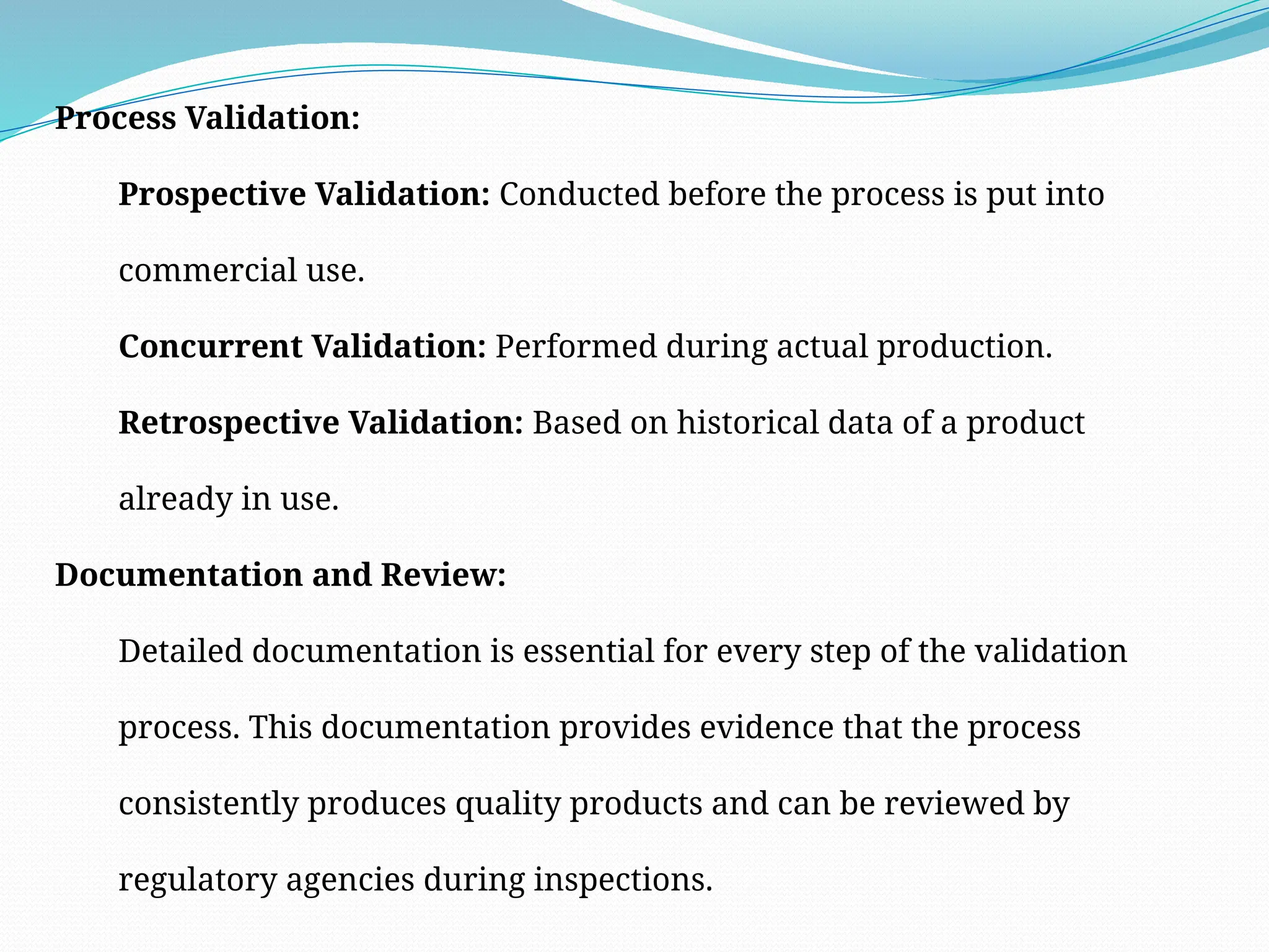 Process Validation:
Prospective Validation: Conducted before the process is put into
commercial use.
Concurrent Validation: Performed during actual production.
Retrospective Validation: Based on historical data of a product
already in use.
Documentation and Review:
Detailed documentation is essential for every step of the validation
process. This documentation provides evidence that the process
consistently produces quality products and can be reviewed by
regulatory agencies during inspections.
 