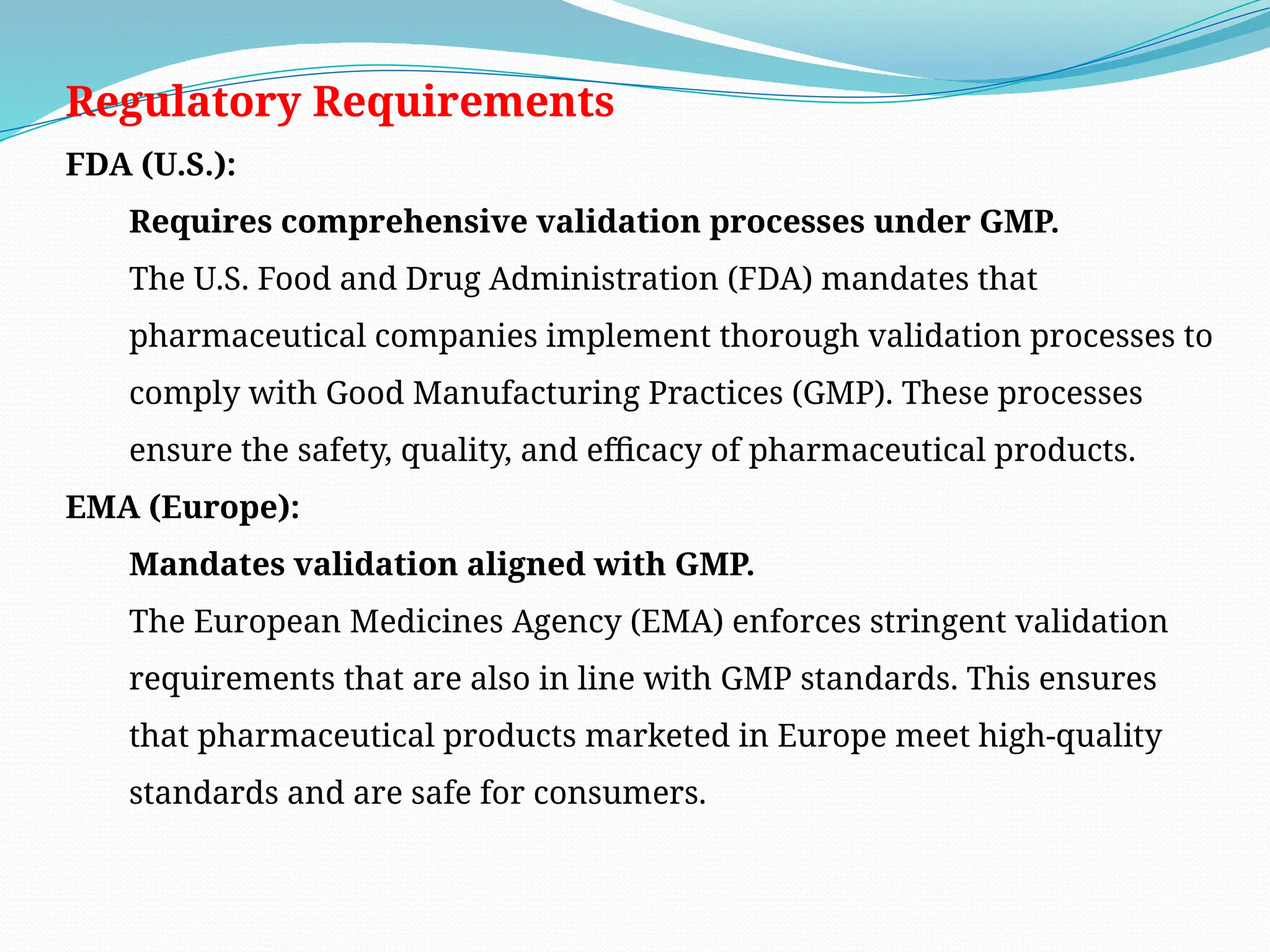 Regulatory Requirements
FDA (U.S.):
Requires comprehensive validation processes under GMP.
The U.S. Food and Drug Administration (FDA) mandates that
pharmaceutical companies implement thorough validation processes to
comply with Good Manufacturing Practices (GMP). These processes
ensure the safety, quality, and efficacy of pharmaceutical products.
EMA (Europe):
Mandates validation aligned with GMP.
The European Medicines Agency (EMA) enforces stringent validation
requirements that are also in line with GMP standards. This ensures
that pharmaceutical products marketed in Europe meet high-quality
standards and are safe for consumers.
 