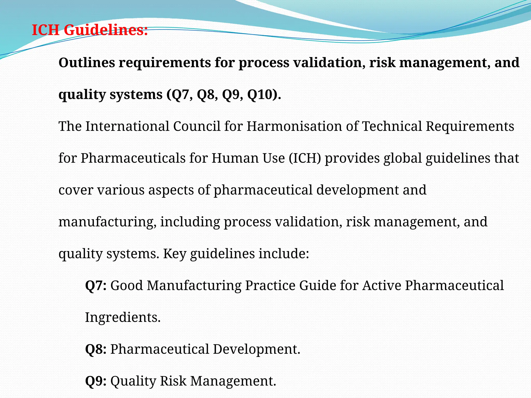 ICH Guidelines:
Outlines requirements for process validation, risk management, and
quality systems (Q7, Q8, Q9, Q10).
The International Council for Harmonisation of Technical Requirements
for Pharmaceuticals for Human Use (ICH) provides global guidelines that
cover various aspects of pharmaceutical development and
manufacturing, including process validation, risk management, and
quality systems. Key guidelines include:
Q7: Good Manufacturing Practice Guide for Active Pharmaceutical
Ingredients.
Q8: Pharmaceutical Development.
Q9: Quality Risk Management.
 