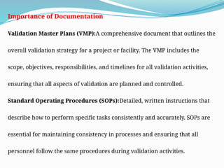 Importance of Documentation
Validation Master Plans (VMP):A comprehensive document that outlines the
overall validation strategy for a project or facility. The VMP includes the
scope, objectives, responsibilities, and timelines for all validation activities,
ensuring that all aspects of validation are planned and controlled.
Standard Operating Procedures (SOPs):Detailed, written instructions that
describe how to perform specific tasks consistently and accurately. SOPs are
essential for maintaining consistency in processes and ensuring that all
personnel follow the same procedures during validation activities.
 