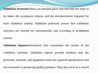 Validation Protocols:These are detailed plans that describe the steps to
be taken, the acceptance criteria, and the documentation required for
each validation activity. Validation protocols ensure that validation
activities are carried out systematically and according to predefined
criteria.
Validation Reports:Documents that summarize the results of the
validation activities. Validation reports provide evidence that the
processes, methods, and equipment meet the required specifications and
are consistent in producing quality products. They also serve as a record
 