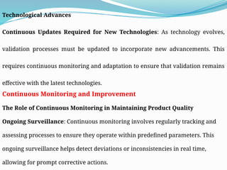 Technological Advances
Continuous Updates Required for New Technologies: As technology evolves,
validation processes must be updated to incorporate new advancements. This
requires continuous monitoring and adaptation to ensure that validation remains
effective with the latest technologies.
Continuous Monitoring and Improvement
The Role of Continuous Monitoring in Maintaining Product Quality
Ongoing Surveillance: Continuous monitoring involves regularly tracking and
assessing processes to ensure they operate within predefined parameters. This
ongoing surveillance helps detect deviations or inconsistencies in real time,
allowing for prompt corrective actions.
 