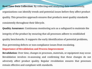 Real-Time Data Collection: By collecting and analyzing data continuously,
organizations can identify trends and potential issues before they affect product
quality. This proactive approach ensures that products meet quality standards
consistently throughout their lifecycle.
Quality Assurance: Continuous monitoring acts as a safeguard to maintain the
integrity of the product by ensuring that all processes adhere to established
quality benchmarks. It supports the early identification of potential problems,
thus preventing defects or non-compliance issues from escalating.
Importance of Revalidation and Process Improvement
Revalidation: Over time, changes in processes, materials, or equipment may occur.
Revalidation involves re-assessing and confirming that these changes do not
adversely affect product quality. Regular revalidation ensures that processes
remain effective and compliant with standards.
 