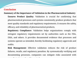 Conclusion
Summary of the Importance of Validation in the Pharmaceutical Industry
Ensures Product Quality: Validation is crucial for confirming that
pharmaceutical processes and systems consistently produce products that
meet quality standards and regulatory requirements. It ensures the safety,
efficacy, and reliability of pharmaceutical products.
Regulatory Compliance: Validation helps organizations comply with
stringent regulatory requirements set by authorities such as the FDA,
EMA, and others. It provides documented evidence that processes and
systems operate as intended, thereby facilitating regulatory approvals and
audits.
Risk Management: Effective validation reduces the risk of product
failures, recalls, and regulatory penalties. By systematically verifying and
documenting processes, companies can mitigate risks associated with
 