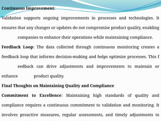 Continuous Improvement:
Validation supports ongoing improvements in processes and technologies. It
ensures that any changes or updates do not compromise product quality, enabling
companies to enhance their operations while maintaining compliance.
Feedback Loop: The data collected through continuous monitoring creates a
feedback loop that informs decision-making and helps optimize processes. This f
eedback can drive adjustments and improvements to maintain or
enhance product quality.
Final Thoughts on Maintaining Quality and Compliance
Commitment to Excellence: Maintaining high standards of quality and
compliance requires a continuous commitment to validation and monitoring. It
involves proactive measures, regular assessments, and timely adjustments to
 