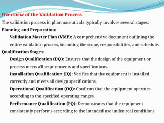 Overview of the Validation Process
The validation process in pharmaceuticals typically involves several stages:
Planning and Preparation:
Validation Master Plan (VMP): A comprehensive document outlining the
entire validation process, including the scope, responsibilities, and schedule.
Qualification Stages:
Design Qualification (DQ): Ensures that the design of the equipment or
process meets all requirements and specifications.
Installation Qualification (IQ): Verifies that the equipment is installed
correctly and meets all design specifications.
Operational Qualification (OQ): Confirms that the equipment operates
according to the specified operating ranges.
Performance Qualification (PQ): Demonstrates that the equipment
consistently performs according to the intended use under real conditions.
 