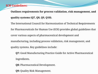 ICH Guidelines:
Outlines requirements for process validation, risk management, and
quality systems (Q7, Q8, Q9, Q10).
The International Council for Harmonisation of Technical Requirements
for Pharmaceuticals for Human Use (ICH) provides global guidelines that
cover various aspects of pharmaceutical development and
manufacturing, including process validation, risk management, and
quality systems. Key guidelines include:
Q7: Good Manufacturing Practice Guide for Active Pharmaceutical
Ingredients.
Q8: Pharmaceutical Development.
Q9: Quality Risk Management.
 