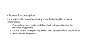• Process flow description
It’s a systematic way of capturing manufacturing the process
information
• Process flow chart/ equipment flow chart, unit operations for the
manufacturing process
• Quality control strategies required to run a process with its specifications
• A narrative of the process
 