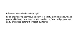 Failure mode and effective analysis
Its an engineering technique to define, identify, eliminate known and
potential failures, problems, errors, and so on from design, process,
and / or service before they reach customer
 