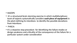 • HAZOPS
• It’s a structured brain storming exercise in which multidisciplinary
team of experts systematically considers each piece of equipment in
the plant defining its intentions to identify the possible deviations
from intentions
• FMECA
• It’s a stepwise step procedure for identifying the failure modes or
design weakness and criticality of the consequence of the failure for a
particular system under consideration
 