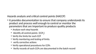 Hazards analysis and critical control points (HACCP)
• It provides documentation to ensure that company understands its
product and process well enough to control or monitor the
parameters that are important to produce quality products
• Analyze each step hazards
• Identify all control points (CCPS)
• Verify the limits for each CCP
• Verify monitoring and testing of limits
• verify corrective actions
• Verify operational procedures for CCPs
• Verify records of each CCPs are documented in the batch record
 
