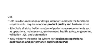 URS
• URS is a documentation of design intentions and sets the functional
requirements; requirements for product quality and business drive
• it include all stake holders system of performance requirements such
as operations, maintenance, environment, health, safety, engineering,
validation , QC, and automation
• URS will form the basis for system for equipment operational
qualification and performance qualification (PQ)
 