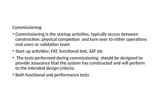 Commissioning
• Commissioning is the startup activities, typically occurs between
construction, physical completion and turn over to either operations
end users or validation team
• Start up activities: FAT, functional test, SAT etc
• The tests performed during commissioning should be designed to
provide assurance that the system has constructed and will perform
to the intended design criteria;
• Both functional and performance tests
 
