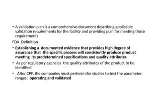 • A validation plan is a comprehensive document describing applicable
validation requirements for the facility and providing plan for meeting those
requirements
FDA Definition
• Establishing a documented evidence that provides high degree of
assurance that the specific process will consistently produce product
meeting its predetermined specifications and quality attributes
• As per regulatory agencies the quality attributes of the product to be
identified
• After CPP, the companies must perform the studies to test the parameter
ranges; operating and validated
 