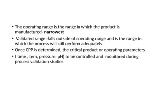 • The operating range is the range in which the product is
manufactured- narrowest
• Validated range :falls outside of operating range and is the range in
which the process will still perform adequately
• Once CPP is determined, the critical product or operating parameters
• ( time , tem, pressure, pH) to be controlled and monitored during
process validation studies
 