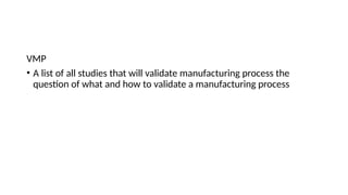 VMP
• A list of all studies that will validate manufacturing process the
question of what and how to validate a manufacturing process
 
