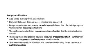 Design qualifications
• Also called as equipment qualification
• Documentation of design aspects checked and approved
• Design aspects contains a plant description and shows that plant design agrees
with customer design specifications
• The scale up exercise leads to equipment specification for the manufacturing
process
• The equipment and process flow are captured process flow chart ; summary of
manufacturing process and equipment requirements
• These requirements are specified and documented in URS; forms the basis of
qualification stage
 