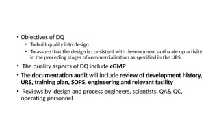 • Objectives of DQ
• To built quality into design
• To assure that the design is consistent with development and scale up activity
in the preceding stages of commercialization as specified in the URS
• The quality aspects of DQ include cGMP
• The documentation audit will include review of development history,
URS, training plan, SOPS, engineering and relevant facility
• Reviews by design and process engineers, scientists, QA& QC,
operating personnel
 