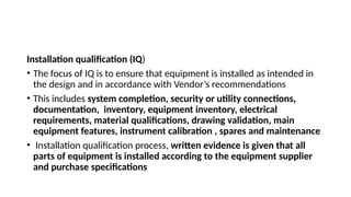 Installation qualification (IQ)
• The focus of IQ is to ensure that equipment is installed as intended in
the design and in accordance with Vendor’s recommendations
• This includes system completion, security or utility connections,
documentation, inventory, equipment inventory, electrical
requirements, material qualifications, drawing validation, main
equipment features, instrument calibration , spares and maintenance
• Installation qualification process, written evidence is given that all
parts of equipment is installed according to the equipment supplier
and purchase specifications
 