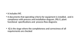 • It includes FAT,
• It documents that operating criteria for equipment is installed, and in
compliance with process and installation diagram, (P& I), plant
functional specifications and process flow diagrams
• IQ is the stage where the completeness and correctness of all
requirements are checked
 