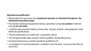Operational qualification
• OQ provides the assurance that equipment operates as intended throughout the
anticipated operating ranges
• This involves testing of equipment during operations using non product materials
such as air and water
• In OQ the documented evidence shows that all parts of plant and equipment work
within its specifications
• Process parameters are within the acceptable criteria
• PLC (Programmable logic control ) will be qualified during OQ process
• Computerized process controls should be qualified in CV
• A simulation of normal production conditions must be done to ensure that OQ are
successful
 