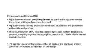 Performance qualification (PQ)
• PQ is the evaluation of overall equipment to confirm the system operates
throughout anticipated ranges as intended
• PQ is performed close to production conditions as possible and performed
without the real product
• The documentation of PQ includes approved protocol, system description ,
purpose, sampling regimen, testing regime, acceptance criteria, deviation and
corrective action
• PQ provides documented evidence that all parts of the plant and process
validated can operate as intended in the design
 