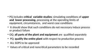 • PQ includes critical variable studies; simulating conditions of upper
and lower processing, processing at the operating limits of
equipment, circumstances, and worst case conditions
• It should show that such conditions do not necessary induce process
or product failure
• OQ: all parts of the plant and equipment are qualified separately
• PQ: qualify the entire plant with respect to production process
• ALL SOPS to be approved
• Values of critical and noncritical parameters to be recorded
 