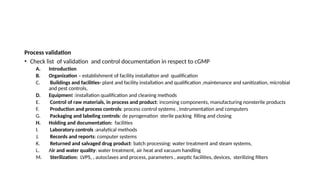 Process validation
• Check list of validation and control documentation in respect to cGMP
A. Introduction
B. Organization – establishment of facility installation and qualification
C. Buildings and facilities- plant and facility installation and qualification ,maintenance and sanitization, microbial
and pest controls,
D. Equipment :installation qualification and cleaning methods
E. Control of raw materials, in process and product: incoming components, manufacturing nonsterile products
F. Production and process controls: process control systems , instrumentation and computers
G. Packaging and labeling controls: de pyrogenation sterile packing filling and closing
H. Holding and documentation: facilities
I. Laboratory controls :analytical methods
J. Records and reports: computer systems
K. Returned and salvaged drug product: batch processing: water treatment and steam systems,
L. Air and water quality: water treatment, air heat and vacuum handling
M. Sterilization: LVPS, , autoclaves and process, parameters , aseptic facilities, devices, sterilizing filters
 