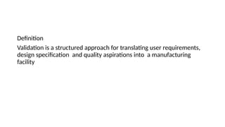 Definition
Validation is a structured approach for translating user requirements,
design specification and quality aspirations into a manufacturing
facility
 