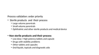 Process validation: order priority
• Sterile products and their process
• Large volume parentrals
• Small volume parentrals
• Ophthalmic and other sterile products and medical device
• Non sterile products and their process
• Low dose / High potency tablets and capsule
• Drugs with stability problems
• Other tablets and capsules
• Oral liquids, topicals and diagnostic aids
 