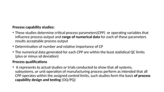 Process capability studies:
• These studies determine critical process parameters(CPP) or operating variables that
influence process output and range of numerical data for each of these parameters
results acceptable process output
• Determination of number and relative importance of CP
• The numerical data generated for each CPP are within the least statistical QC limits
(plus or minus sd deviation)
Process qualifications
• It represents to actual studies or trials conducted to show that all systems,
subsystems, or unit operation of manufacturing process perform as intended that all
CPP operates within the assigned control limits, such studies form the basis of process
capability design and testing (OQ/PQ)
 
