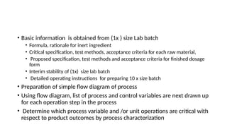 • Basic information is obtained from (1x ) size Lab batch
• Formula, rationale for inert ingredient
• Critical specification, test methods, acceptance criteria for each raw material,
• Proposed specification, test methods and acceptance criteria for finished dosage
form
• Interim stability of (1x) size lab batch
• Detailed operating instructions for preparing 10 x size batch
• Preparation of simple flow diagram of process
• Using flow diagram, list of process and control variables are next drawn up
for each operation step in the process
• Determine which process variable and /or unit operations are critical with
respect to product outcomes by process characterization
 