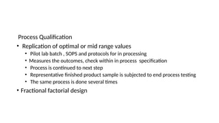 Process Qualification
• Replication of optimal or mid range values
• Pilot lab batch , SOPS and protocols for in processing
• Measures the outcomes, check within in process specification
• Process is continued to next step
• Representative finished product sample is subjected to end process testing
• The same process is done several times
• Fractional factorial design
 