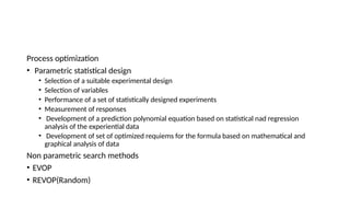 Process optimization
• Parametric statistical design
• Selection of a suitable experimental design
• Selection of variables
• Performance of a set of statistically designed experiments
• Measurement of responses
• Development of a prediction polynomial equation based on statistical nad regression
analysis of the experiential data
• Development of set of optimized requiems for the formula based on mathematical and
graphical analysis of data
Non parametric search methods
• EVOP
• REVOP(Random)
 
