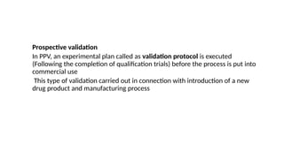 Prospective validation
In PPV, an experimental plan called as validation protocol is executed
(Following the completion of qualification trials) before the process is put into
commercial use
This type of validation carried out in connection with introduction of a new
drug product and manufacturing process
 