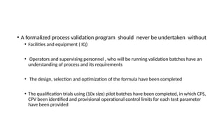 • A formalized process validation program should never be undertaken without
• Facilities and equipment ( IQ)
• Operators and supervising personnel , who will be running validation batches have an
understanding of process and its requirements
• The design, selection and optimization of the formula have been completed
• The qualification trials using (10x size) pilot batches have been completed, in which CPS,
CPV been identified and provisional operational control limits for each test parameter
have been provided
 