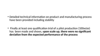• Detailed technical information on product and manufacturing process
have been provided including stability
• Finally at least one qualification trial of a pilot production (100xsize)
has been made and shows, upon scale up, there were no significant
deviation from the expected performance of the process
 