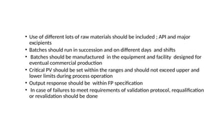 • Use of different lots of raw materials should be included ; API and major
excipients
• Batches should run in succession and on different days and shifts
• Batches should be manufactured in the equipment and facility designed for
eventual commercial production
• Critical PV should be set within the ranges and should not exceed upper and
lower limits during process operation
• Output response should be within FP specification
• In case of failures to meet requirements of validation protocol, requalification
or revalidation should be done
 