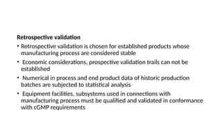 Retrospective validation
• Retrospective validation is chosen for established products whose
manufacturing process are considered stable
• Economic considerations, prospective validation trails can not be
established
• Numerical in process and end product data of historic production
batches are subjected to statistical analysis
• Equipment facilities, subsystems used in connections with
manufacturing process must be qualified and validated in conformance
with cGMP requirements
 