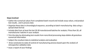 Steps involved
• Gather the numerical values from completed batch record and include assay values, end product
test results, and in process data
• Organize these data in chronological sequence, according to batch manufacturing data using a
spread sheet format
• Include data from at least the last 20-30 manufactured batches for analysis, if less than 20, all
manufactured batches in your analysis
• Trim the data by eliminating test results from noncritical processing steps delete all gratuitous
numerical information
• Subject the resultant data to statistical analysis and evaluation
• Draw conclusion to state of control of manufacturing process based upon the analysis of
retrospective validation data
• Issue a report of your findings
 