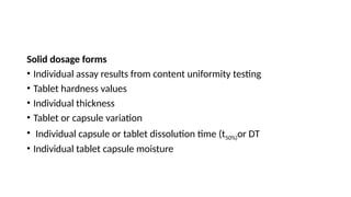 Solid dosage forms
• Individual assay results from content uniformity testing
• Tablet hardness values
• Individual thickness
• Tablet or capsule variation
• Individual capsule or tablet dissolution time (t50%)or DT
• Individual tablet capsule moisture
 