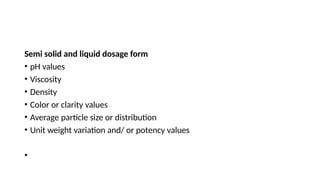 Semi solid and liquid dosage form
• pH values
• Viscosity
• Density
• Color or clarity values
• Average particle size or distribution
• Unit weight variation and/ or potency values
•
 