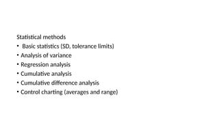 Statistical methods
• Basic statistics (SD, tolerance limits)
• Analysis of variance
• Regression analysis
• Cumulative analysis
• Cumulative difference analysis
• Control charting (averages and range)
 