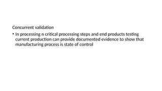 Concurrent validation
• In processing n critical processing steps and end products testing
current production can provide documented evidence to show that
manufacturing process is state of control
 