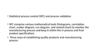 • Statistical process control (SPC) and process validation
• SPC comprise various mathematical tools (histograms, correlation
chart, scatter diagram, run diagram, and control chart) to monitor the
manufacturing process and keep it within the in process and final
product specifications
• Three ways of establishing quality products and manufacturing
process
 