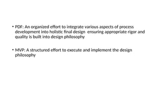 • PDF: An organized effort to integrate various aspects of process
development into holistic final design ensuring appropriate rigor and
quality is built into design philosophy
• MVP: A structured effort to execute and implement the design
philosophy
 